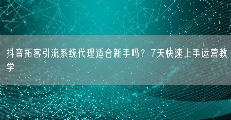 抖音拓客引流系统代理适合新手吗？7天快速上手运营教学