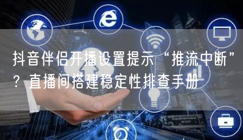 抖音伴侣开播设置提示“推流中断”?直播间搭建稳定性排查手册