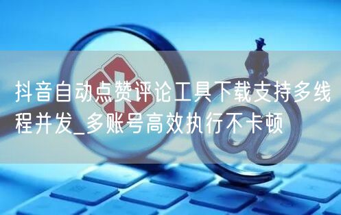 抖音自动点赞评论工具下载支持多线程并发_多账号高效执行不卡顿