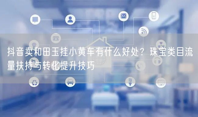 抖音卖和田玉挂小黄车有什么好处？珠宝类目流量扶持与转化提升技巧