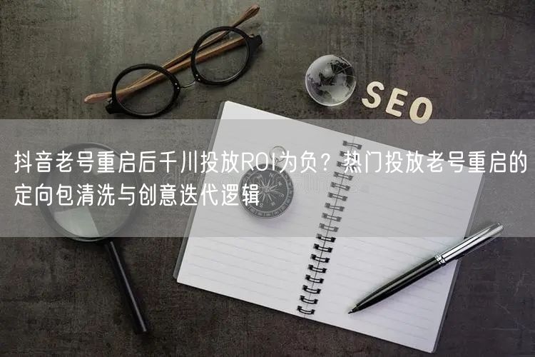 抖音老号重启后千川投放ROI为负？热门投放老号重启的定向包清洗与创意迭代逻辑