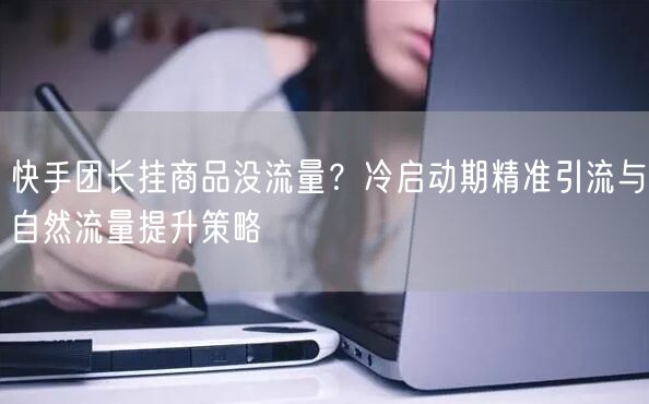 快手团长挂商品没流量？冷启动期精准引流与自然流量提升策略