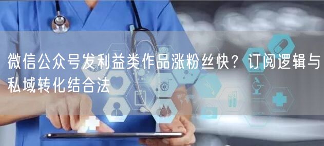 微信公众号发利益类作品涨粉丝快？订阅逻辑与私域转化结合法