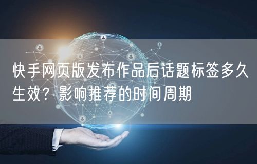 快手网页版发布作品后话题标签多久生效？影响推荐的时间周期
