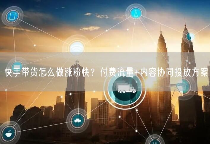 快手带货怎么做涨粉快？付费流量+内容协同投放方案