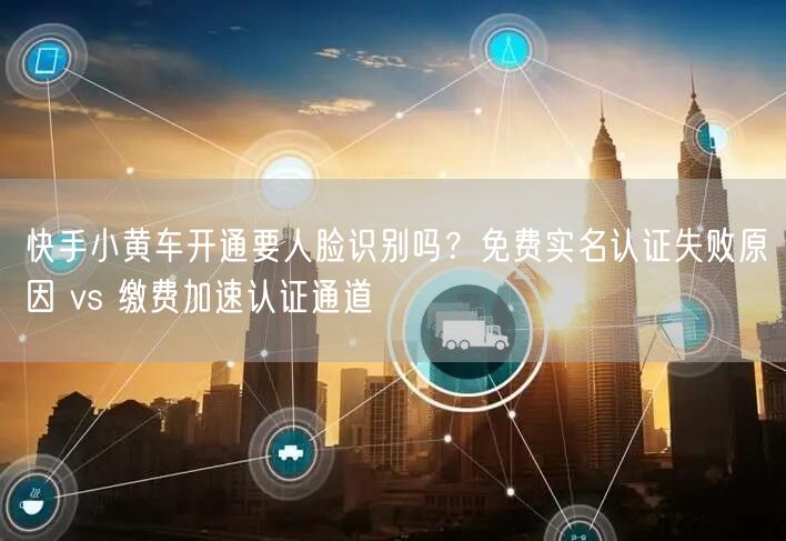 快手小黄车开通要人脸识别吗？免费实名认证失败原因 vs 缴费加速认证通道