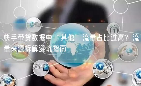 快手带货数据中“其他”流量占比过高?流量来源拆解避坑指南