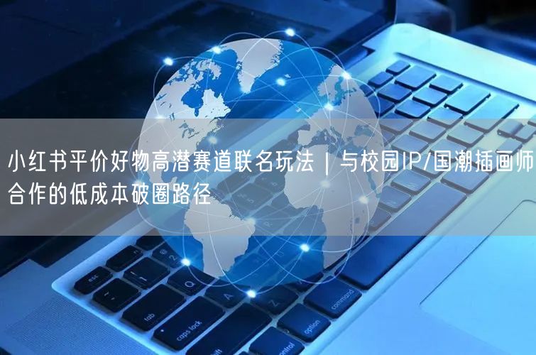 小红书平价好物高潜赛道联名玩法｜与校园IP/国潮插画师合作的低成本破圈路径