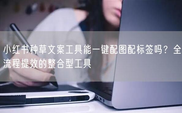 小红书种草文案工具能一键配图配标签吗？全流程提效的整合型工具