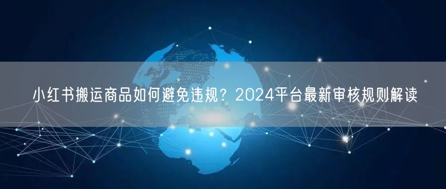 小红书搬运商品如何避免违规？2024平台最新审核规则解读