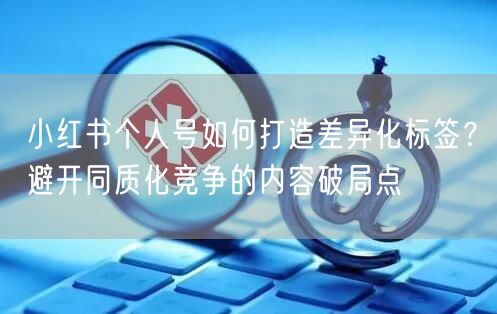 小红书个人号如何打造差异化标签？避开同质化竞争的内容破局点