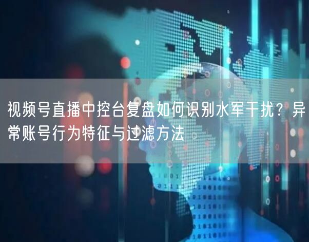 视频号直播中控台复盘如何识别水军干扰？异常账号行为特征与过滤方法