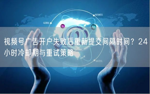 视频号广告开户失败后重新提交间隔时间？24小时冷却期与重试策略