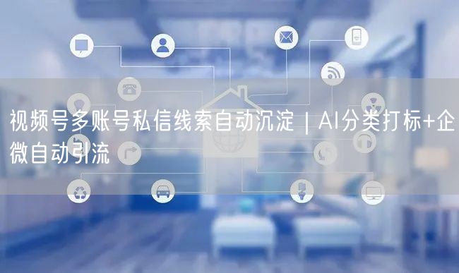视频号多账号私信线索自动沉淀｜AI分类打标+企微自动引流
