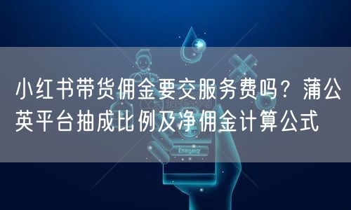 小红书带货佣金要交服务费吗?蒲公英平台抽成比例及净佣金计算公式