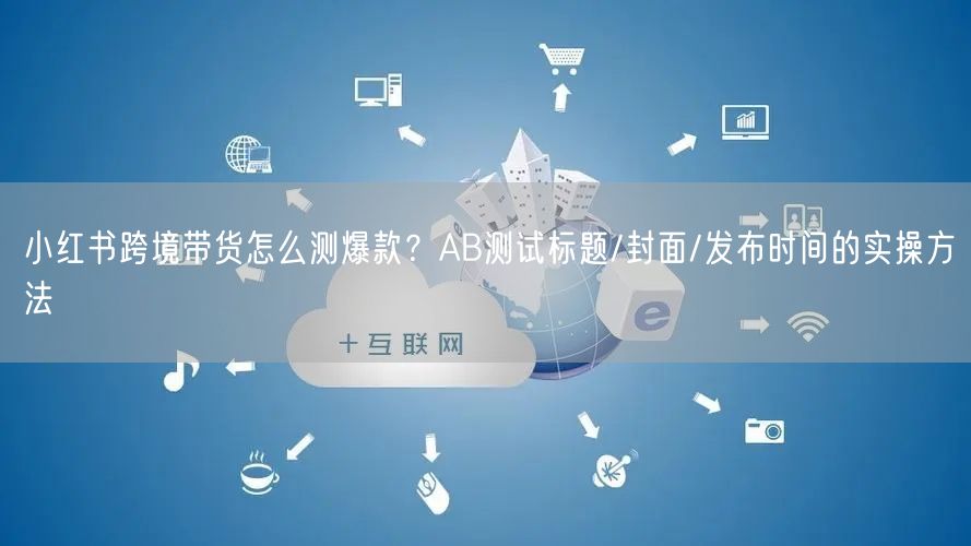 小红书跨境带货怎么测爆款？AB测试标题/封面/发布时间的实操方法