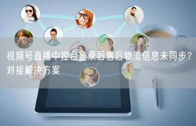 视频号直播中控台登录后售后物流信息未同步？对接解决方案
