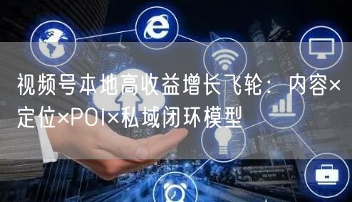 视频号本地高收益增长飞轮:内容×定位×POI×私域闭环模型