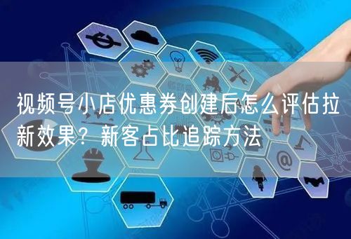 视频号小店优惠券创建后怎么评估拉新效果?新客占比追踪方法