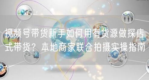视频号带货新手如何用有货源做探店式带货?本地商家联合拍摄实操指南