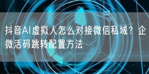 抖音AI虚拟人怎么对接微信私域?企微活码跳转配置方法