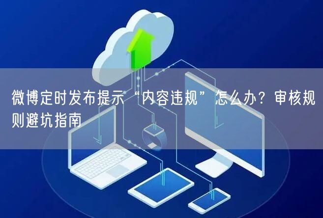 微博定时发布提示“内容违规”怎么办？审核规则避坑指南
