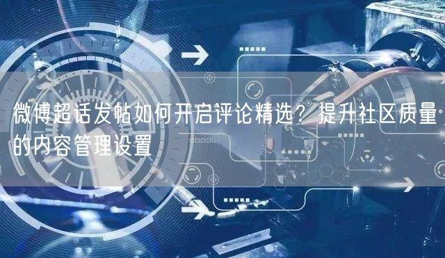 微博超话发帖如何开启评论精选？提升社区质量的内容管理设置