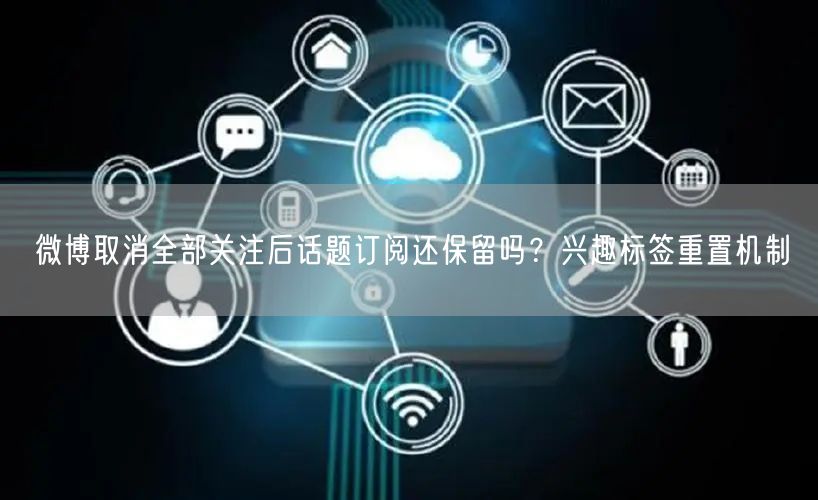 微博取消全部关注后话题订阅还保留吗？兴趣标签重置机制
