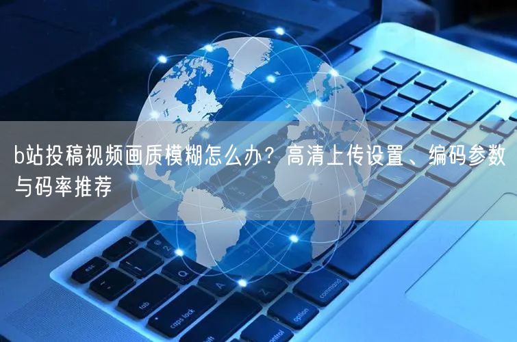 b站投稿视频画质模糊怎么办？高清上传设置、编码参数与码率推荐