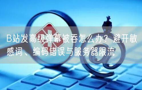 B站发高级弹幕被吞怎么办？避开敏感词、编码错误与服务器限流