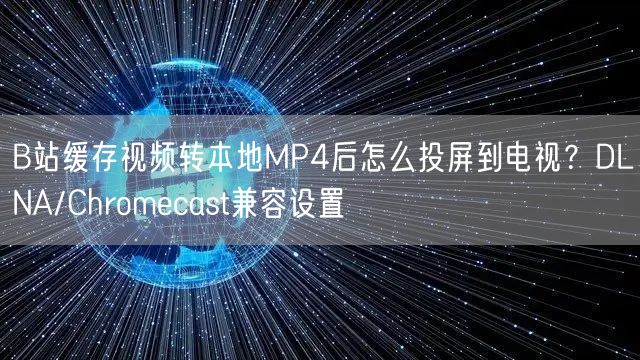 B站缓存视频转本地MP4后怎么投屏到电视？DLNA/Chromecast兼容设置