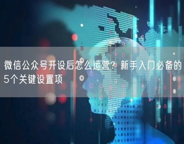 微信公众号开设后怎么运营？新手入门必备的5个关键设置项