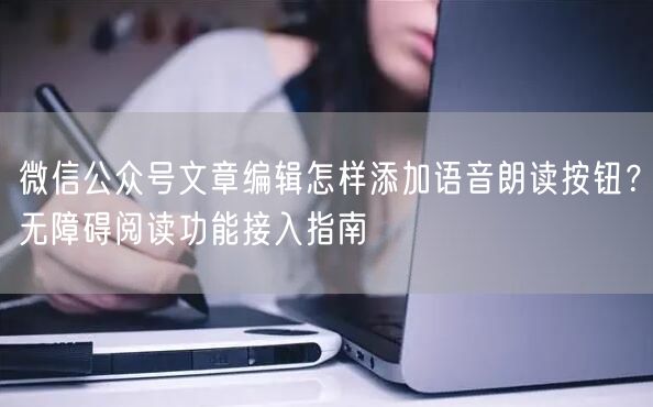 微信公众号文章编辑怎样添加语音朗读按钮？无障碍阅读功能接入指南