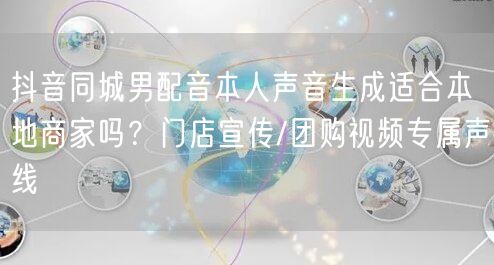 抖音同城男配音本人声音生成适合本地商家吗?门店宣传/团购视频专属声线
