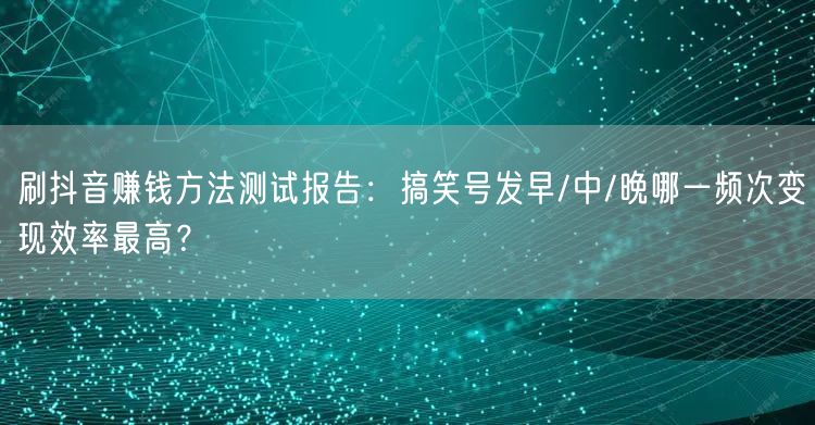 刷抖音赚钱方法测试报告:搞笑号发早/中/晚哪一频次变现效率最高?