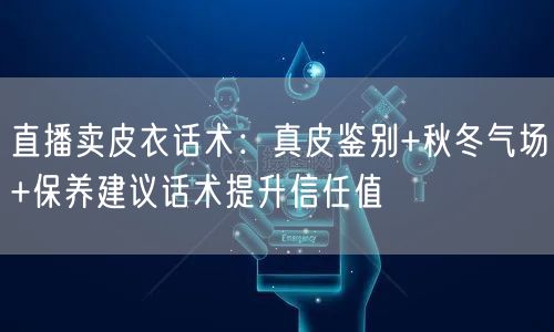 直播卖皮衣话术:真皮鉴别+秋冬气场+保养建议话术提升信任值