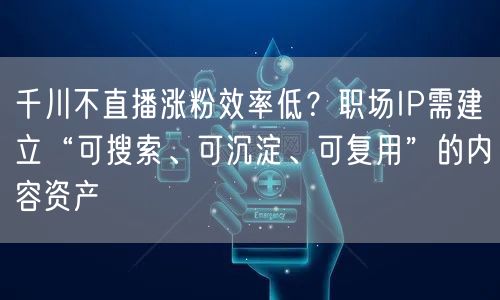 千川不直播涨粉效率低?职场IP需建立“可搜索、可沉淀、可复用”的内容资产