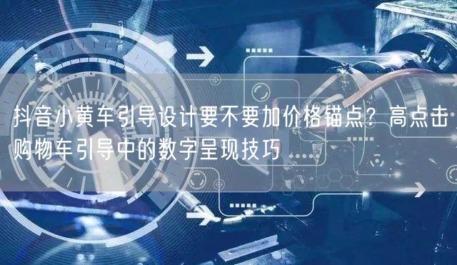 抖音小黄车引导设计要不要加价格锚点?高点击购物车引导中的数字呈现技巧