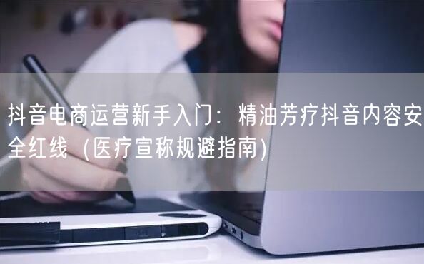 抖音电商运营新手入门:精油芳疗抖音内容安全红线(医疗宣称规避指南)