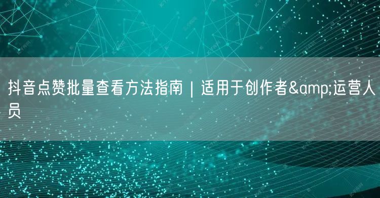 抖音点赞批量查看方法指南|适用于创作者&运营人员