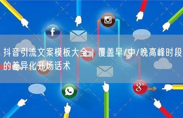抖音引流文案模板大全｜覆盖早/中/晚高峰时段的差异化开场话术