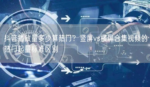 抖音播放量多少算热门？竖屏vs横屏合集视频的热门起量标准区别