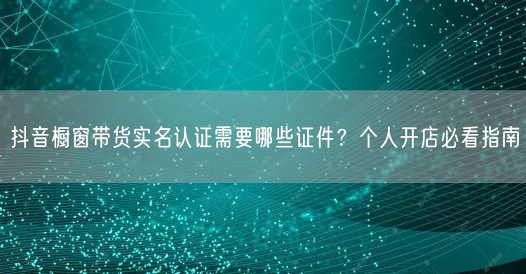 抖音橱窗带货实名认证需要哪些证件?个人开店必看指南