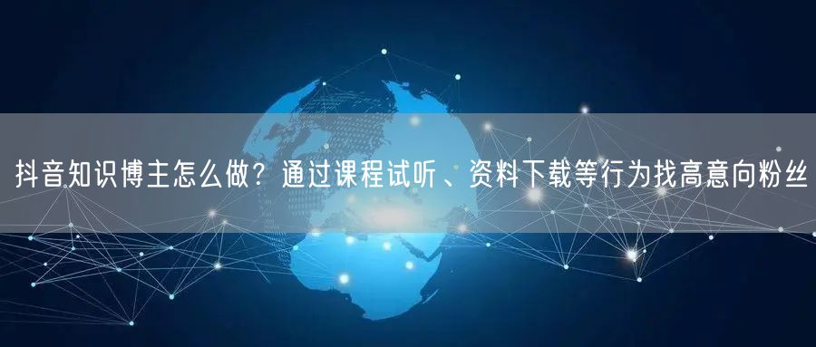 抖音知识博主怎么做?通过课程试听、资料下载等行为找高意向粉丝