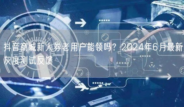抖音商城新人券老用户能领吗?2024年6月最新灰度测试反馈