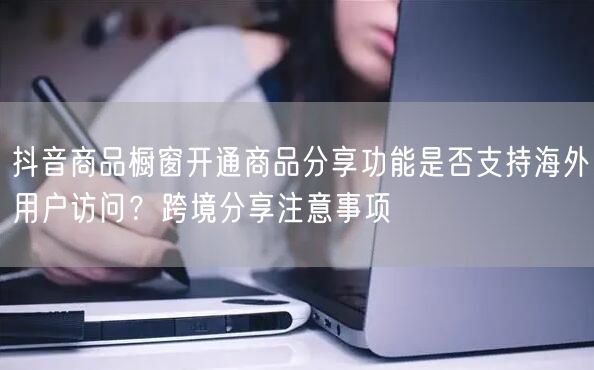 抖音商品橱窗开通商品分享功能是否支持海外用户访问?跨境分享注意事项