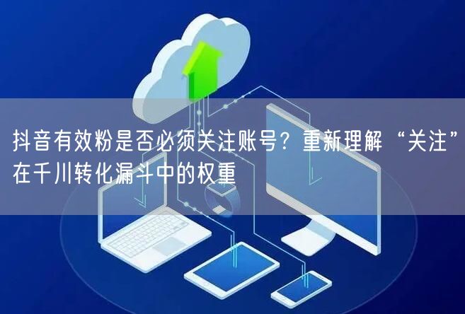 抖音有效粉是否必须关注账号?重新理解“关注”在千川转化漏斗中的权重