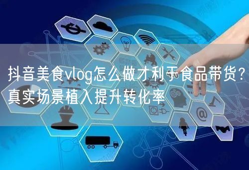 抖音美食vlog怎么做才利于食品带货?真实场景植入提升转化率