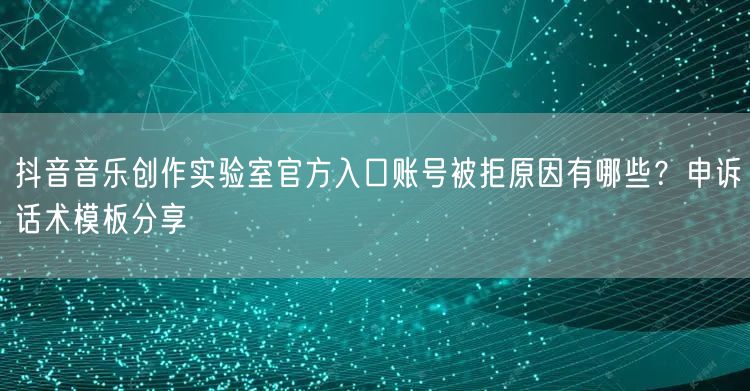 抖音音乐创作实验室官方入口账号被拒原因有哪些?申诉话术模板分享
