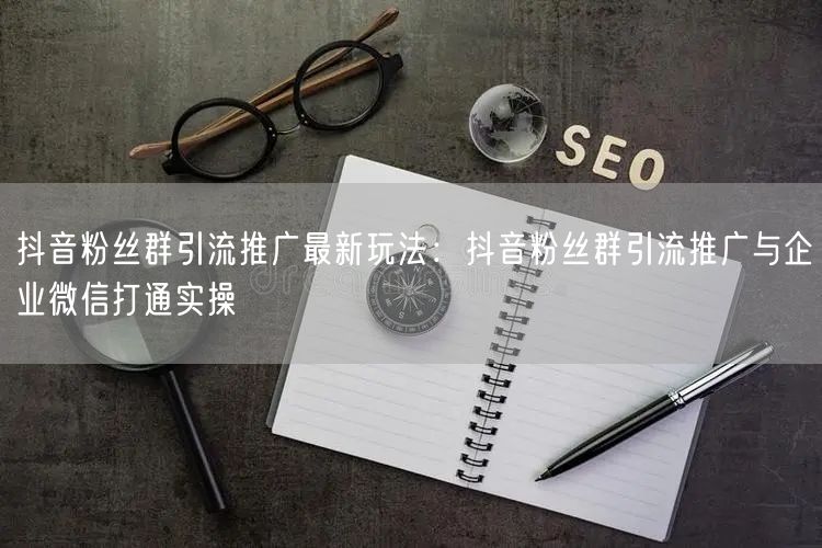 抖音粉丝群引流推广最新玩法:抖音粉丝群引流推广与企业微信打通实操